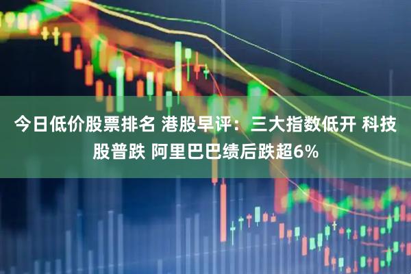 今日低价股票排名 港股早评：三大指数低开 科技股普跌 阿里巴巴绩后跌超6%