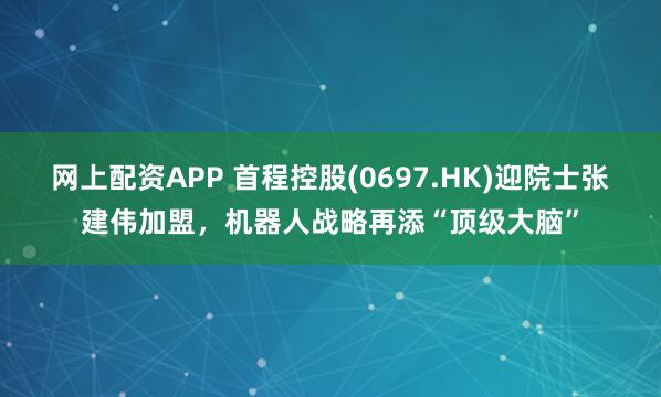 网上配资APP 首程控股(0697.HK)迎院士张建伟加盟，机器人战略再添“顶级大脑”
