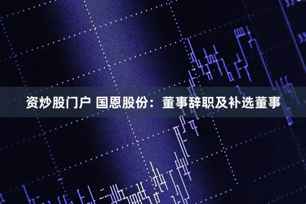 资炒股门户 国恩股份：董事辞职及补选董事