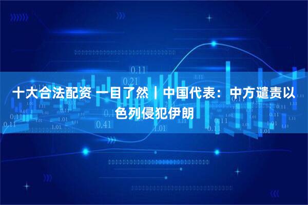 十大合法配资 一目了然｜中国代表：中方谴责以色列侵犯伊朗