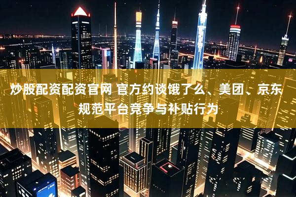 炒股配资配资官网 官方约谈饿了么、美团、京东 规范平台竞争与补贴行为