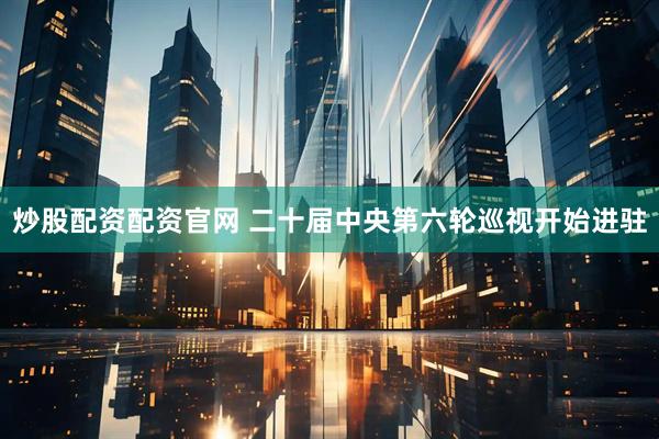 炒股配资配资官网 二十届中央第六轮巡视开始进驻
