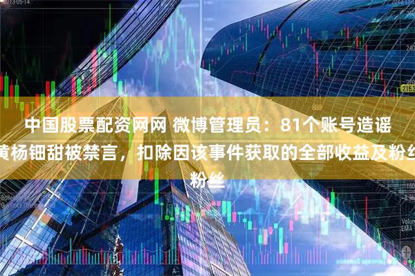 中国股票配资网网 微博管理员：81个账号造谣黄杨钿甜被禁言，扣除因该事件获取的全部收益及粉丝