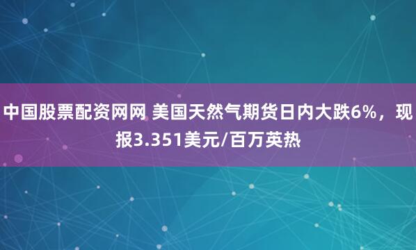 中国股票配资网网 美国天然气期货日内大跌6%，现报3.351美元/百万英热