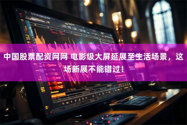 中国股票配资网网 电影级大屏延展至生活场景，这场新展不能错过！