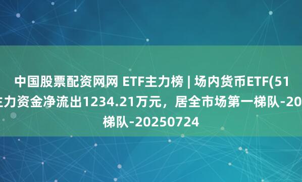 中国股票配资网网 ETF主力榜 | 场内货币ETF(511700)主力资金净流出1234.21万元，居全市场第一梯队-20250724