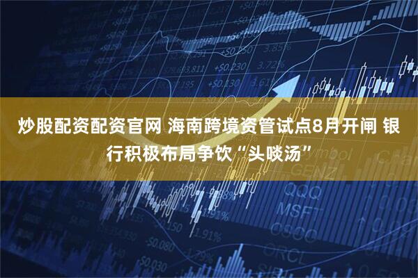炒股配资配资官网 海南跨境资管试点8月开闸 银行积极布局争饮“头啖汤”