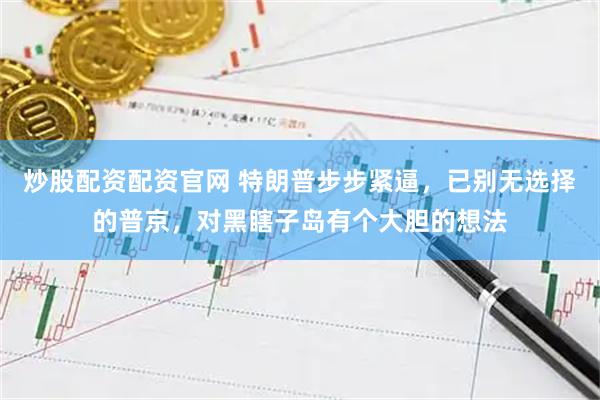 炒股配资配资官网 特朗普步步紧逼，已别无选择的普京，对黑瞎子岛有个大胆的想法