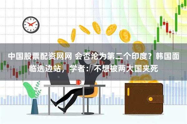中国股票配资网网 会否沦为第二个印度？韩国面临选边站，学者：不想被两大国夹死