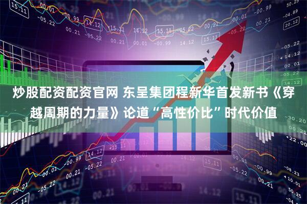 炒股配资配资官网 东呈集团程新华首发新书《穿越周期的力量》论道“高性价比”时代价值