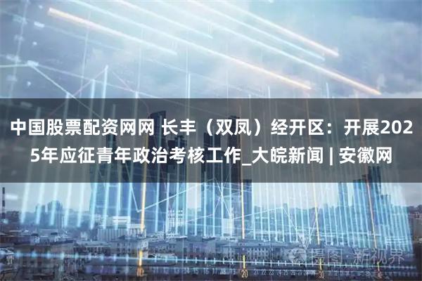 中国股票配资网网 长丰（双凤）经开区：开展2025年应征青年政治考核工作_大皖新闻 | 安徽网
