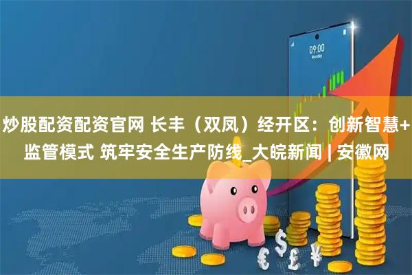 炒股配资配资官网 长丰（双凤）经开区：创新智慧+监管模式 筑牢安全生产防线_大皖新闻 | 安徽网