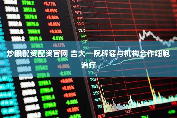 炒股配资配资官网 吉大一院辟谣与机构合作细胞治疗