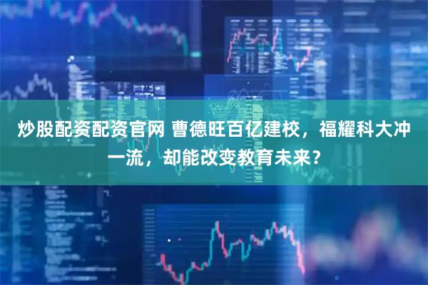 炒股配资配资官网 曹德旺百亿建校，福耀科大冲一流，却能改变教育未来？