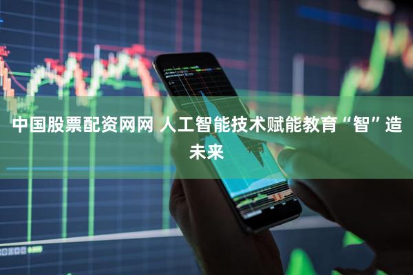 中国股票配资网网 人工智能技术赋能教育“智”造未来