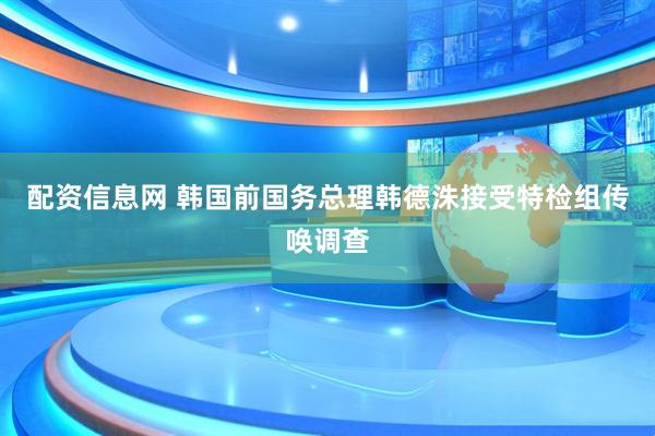 配资信息网 韩国前国务总理韩德洙接受特检组传唤调查