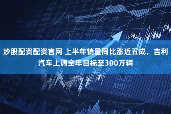 炒股配资配资官网 上半年销量同比涨近五成，吉利汽车上调全年目标至300万辆