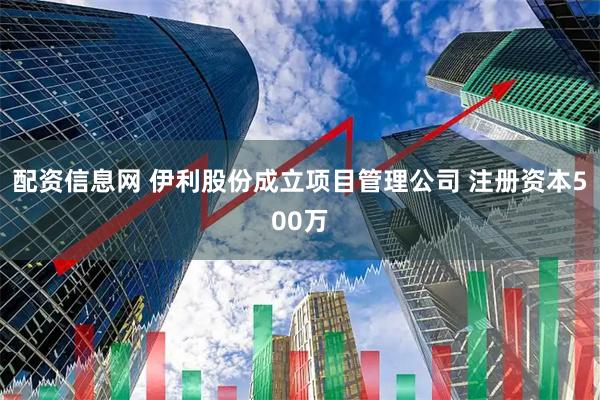 配资信息网 伊利股份成立项目管理公司 注册资本500万