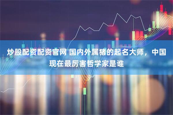 炒股配资配资官网 国内外属猪的起名大师，中国现在最厉害哲学家是谁