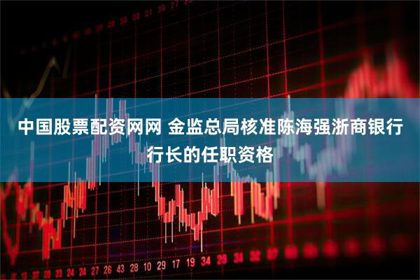 中国股票配资网网 金监总局核准陈海强浙商银行行长的任职资格