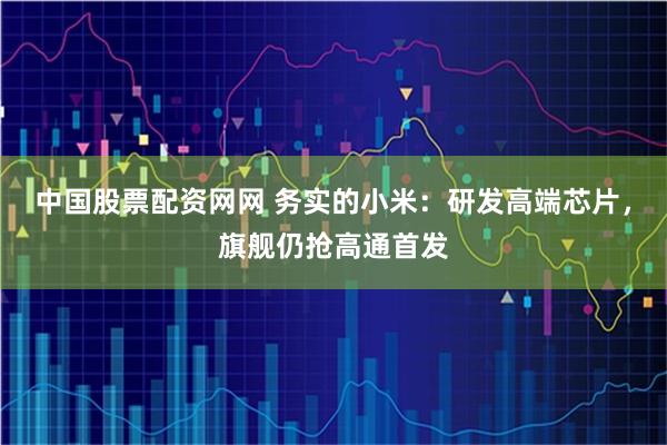 中国股票配资网网 务实的小米：研发高端芯片，旗舰仍抢高通首发