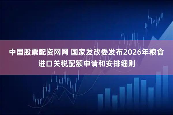 中国股票配资网网 国家发改委发布2026年粮食进口关税配额申请和安排细则
