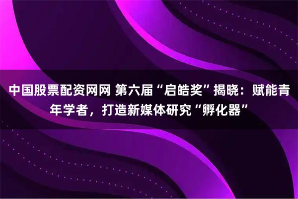 中国股票配资网网 第六届“启皓奖”揭晓:赋能青年学者,打造新媒体研究“孵化器”
