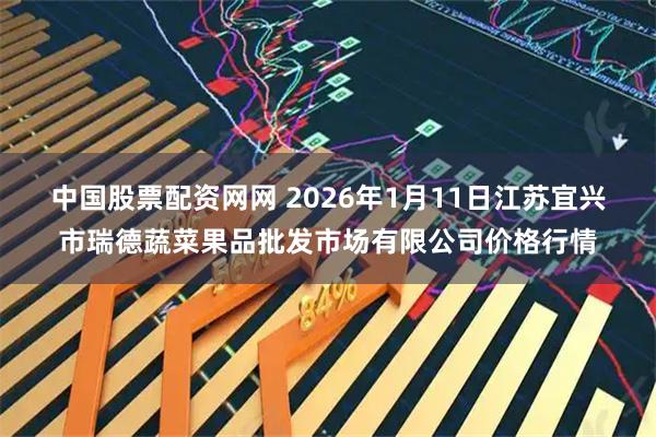 中国股票配资网网 2026年1月11日江苏宜兴市瑞德蔬菜果品批发市场有限公司价格行情