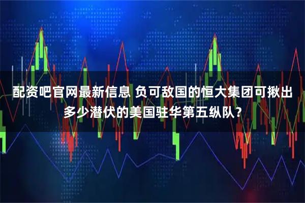 配资吧官网最新信息 负可敌国的恒大集团可揪出多少潜伏的美国驻华第五纵队？