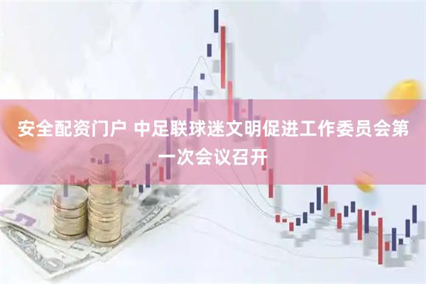 安全配资门户 中足联球迷文明促进工作委员会第一次会议召开