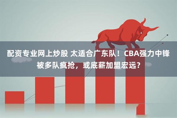 配资专业网上炒股 太适合广东队！CBA强力中锋被多队疯抢，或底薪加盟宏远？