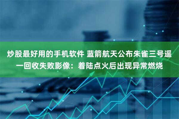 炒股最好用的手机软件 蓝箭航天公布朱雀三号遥一回收失败影像：着陆点火后出现异常燃烧