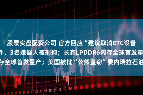 股票实盘配资公司 官方回应“建议取消ETC设备”；涉“甲醛保鲜”事件，3名嫌疑人被刑拘；长鑫LPDDR6内存全球首发量产；美国被批“公然盗窃”委内瑞拉石油丨每经早参